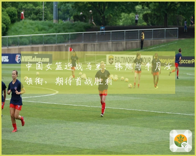 中国女篮迎战马里：韩旭与李月汝领衔，期待首战胜利