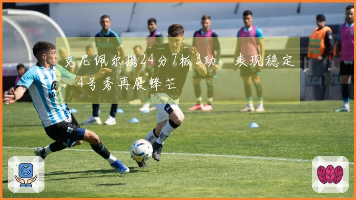 克尼佩尔携24分7板3助，表现稳定，4号秀再展锋芒