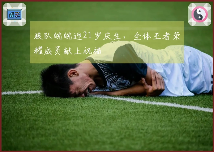 狼队皖皖迎21岁庆生,全体王者荣耀成员献上祝福