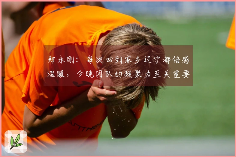 郑永刚：每次回到家乡辽宁都倍感温暖，今晚团队的凝聚力至关重要