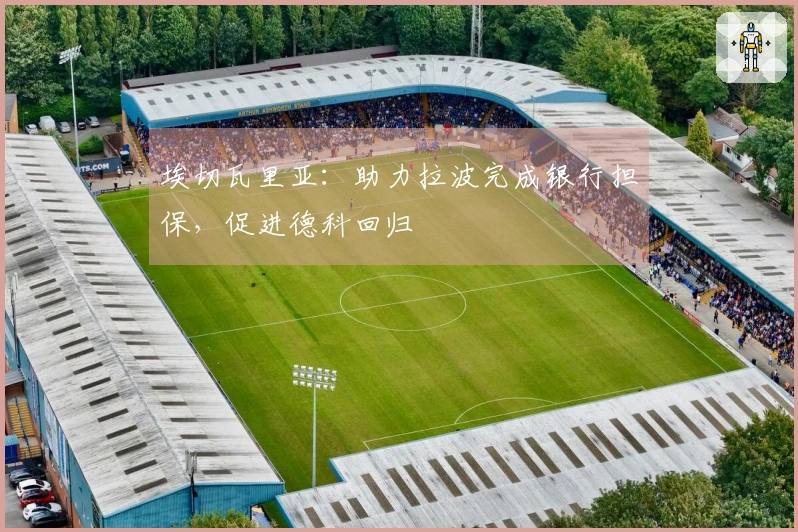 埃切瓦里亚：助力拉波完成银行担保，促进德科回归