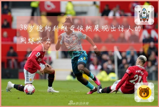 38岁德约科维奇依然展现出惊人的网球实力