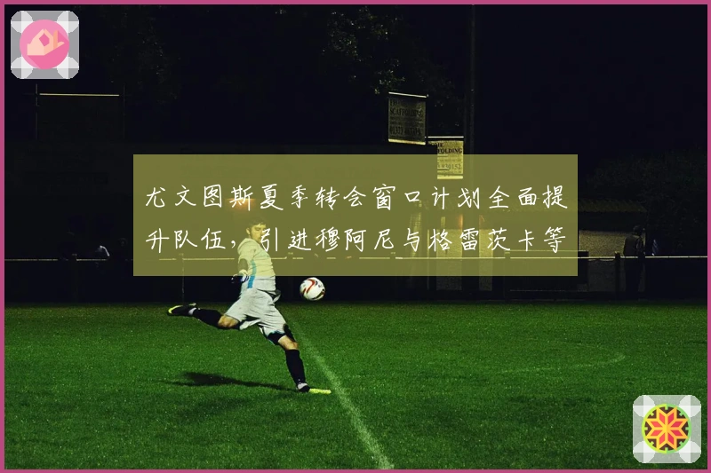 尤文图斯夏季转会窗口计划全面提升队伍，引进穆阿尼与格雷茨卡等球员