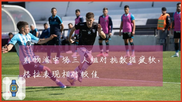 利物浦中场三人组对抗数据疲软，格拉表现相对较佳