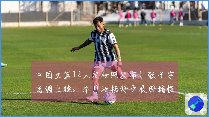 中国女篮12人定妆照发布！张子宇高调出镜，李月汝杨舒予展现搞怪风采